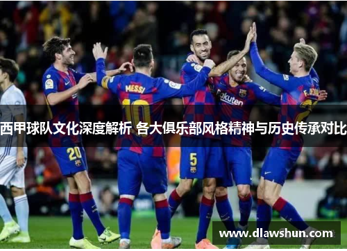 西甲球队文化深度解析 各大俱乐部风格精神与历史传承对比