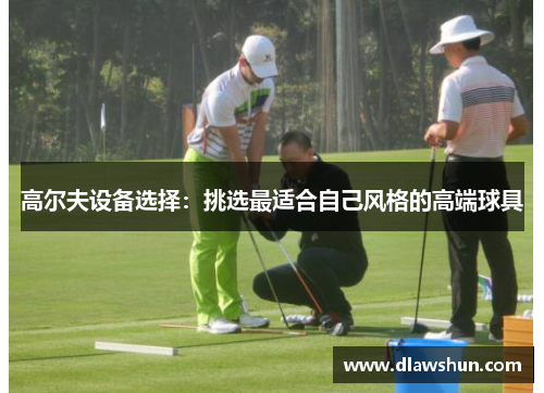 高尔夫设备选择：挑选最适合自己风格的高端球具